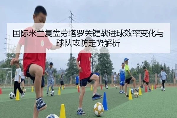 国际米兰复盘劳塔罗关键战进球效率变化与球队攻防走势解析
