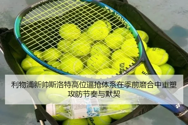 利物浦新帅斯洛特高位逼抢体系在季前磨合中重塑攻防节奏与默契
