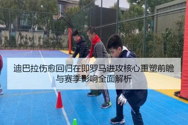 迪巴拉伤愈回归在即罗马进攻核心重塑前瞻与赛季影响全面解析